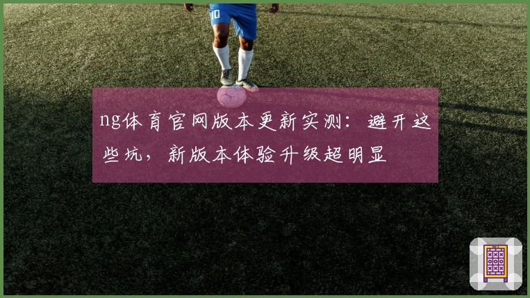 ng体育官网版本更新实测：避开这些坑，新版本体验升级超明显