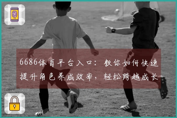6686体育平台入口：教你如何快速提升角色养成效率，轻松跨越成长瓶颈